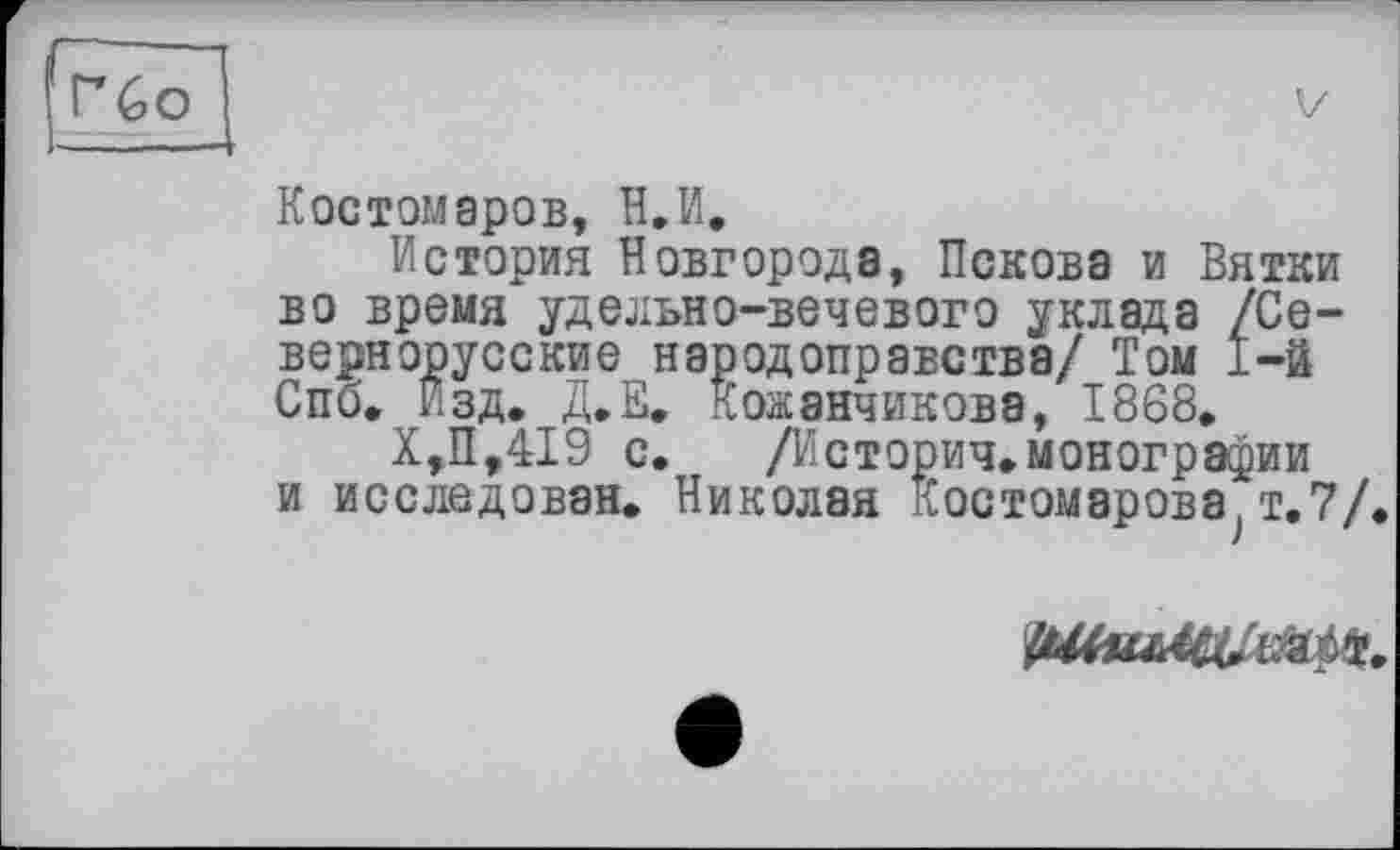 ﻿Гбо
Костомаров, Н.И.
История Новгорода, Пскова и Вятки во время удельно-вечевого уклада /Севернорусские народоправства/ Том 1-й Спб. Изд. Д.Е. Кожэнчикова, 1868.
Х,П,419 с, /Историч.монографии и исследован. Николая Костомарова т. 7/
